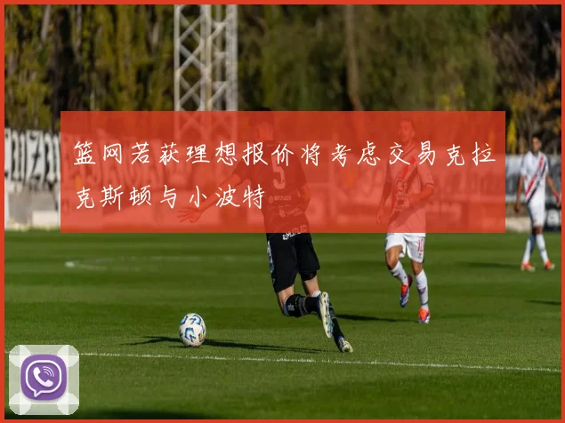 篮网若获理想报价将考虑交易克拉克斯顿与小波特