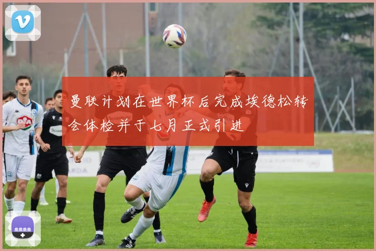 曼联计划在世界杯后完成埃德松转会体检并于七月正式引进