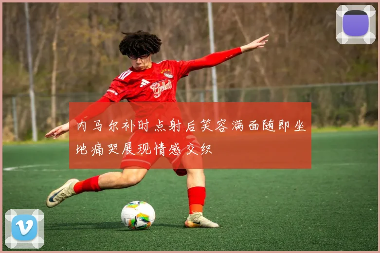 内马尔补时点射后笑容满面随即坐地痛哭展现情感交织