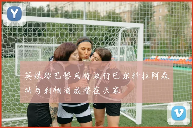英媒称巴黎或将放行巴尔科拉阿森纳与利物浦成潜在买家