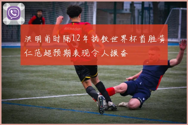 洪明甫时隔12年执教世界杯首胜黄仁范超预期表现令人振奋