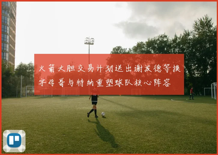 火箭大胆交易计划送出谢泼德等换字母哥与特纳重塑球队核心阵容