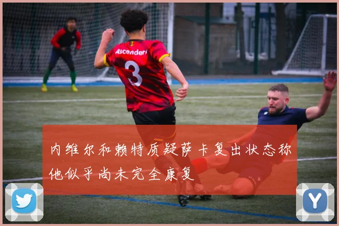 内维尔和赖特质疑萨卡复出状态称他似乎尚未完全康复