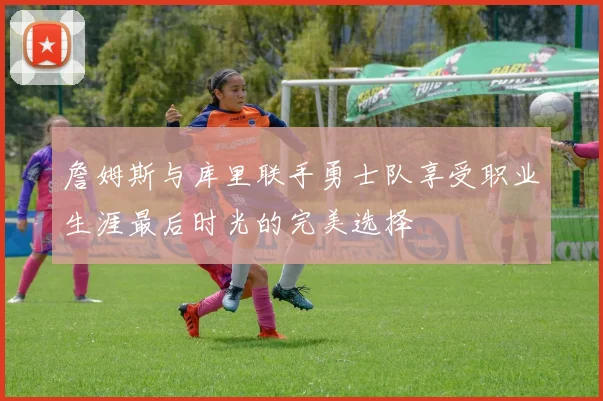 詹姆斯与库里联手勇士队享受职业生涯最后时光的完美选择