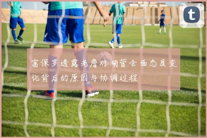 富保罗透露老詹对湖管会面态度变化背后的原因与协调过程