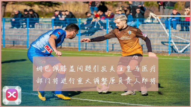 姆巴佩膝盖问题引发关注皇马医疗部门将进行重大调整原负责人即将离任