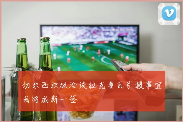 切尔西积极洽谈拉克鲁瓦引援事宜或将成新一签