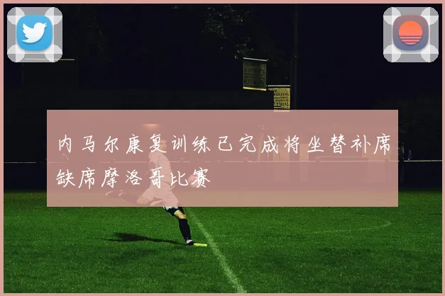 内马尔康复训练已完成将坐替补席缺席摩洛哥比赛