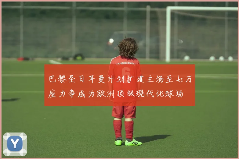 巴黎圣日耳曼计划扩建主场至七万座力争成为欧洲顶级现代化球场