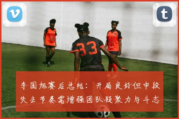 李国旭赛后总结：开局良好但中段失去节奏需增强团队凝聚力与斗志